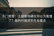 冷门预警：土超客场硬仗你以为看懂了？裁判尺度其实在反着走