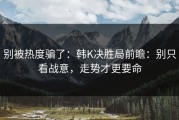 别被热度骗了：韩K决胜局前瞻：别只看战意，走势才更要命