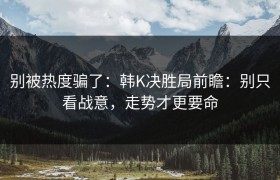 别被热度骗了：韩K决胜局前瞻：别只看战意，走势才更要命