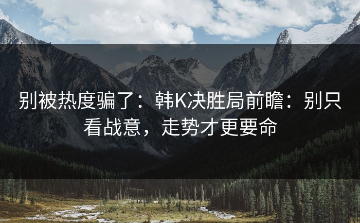 别被热度骗了:韩K决胜局前瞻:别只看战意,走势才更要命 别被热度骗了:韩K决胜局前瞻:别只看战意,走势才更要命